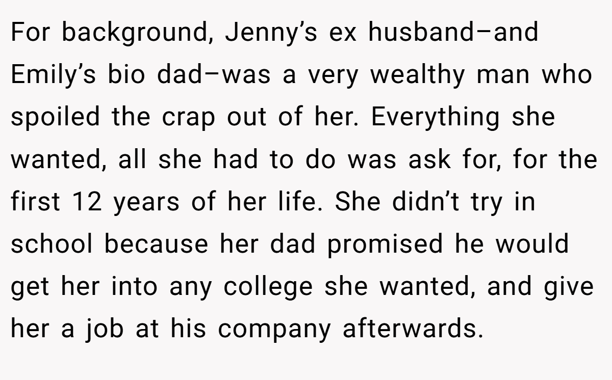 For background, Jenny’s ex husband–and Emily’s bio dad–was a very wealthy man who spoiled the crap out of her. Everything she wanted, all she had to do was ask for, for the first 12 years of her life. She didn’t try in school because her dad promised he would get her into any college she wanted, and give her a job at his company afterwards.