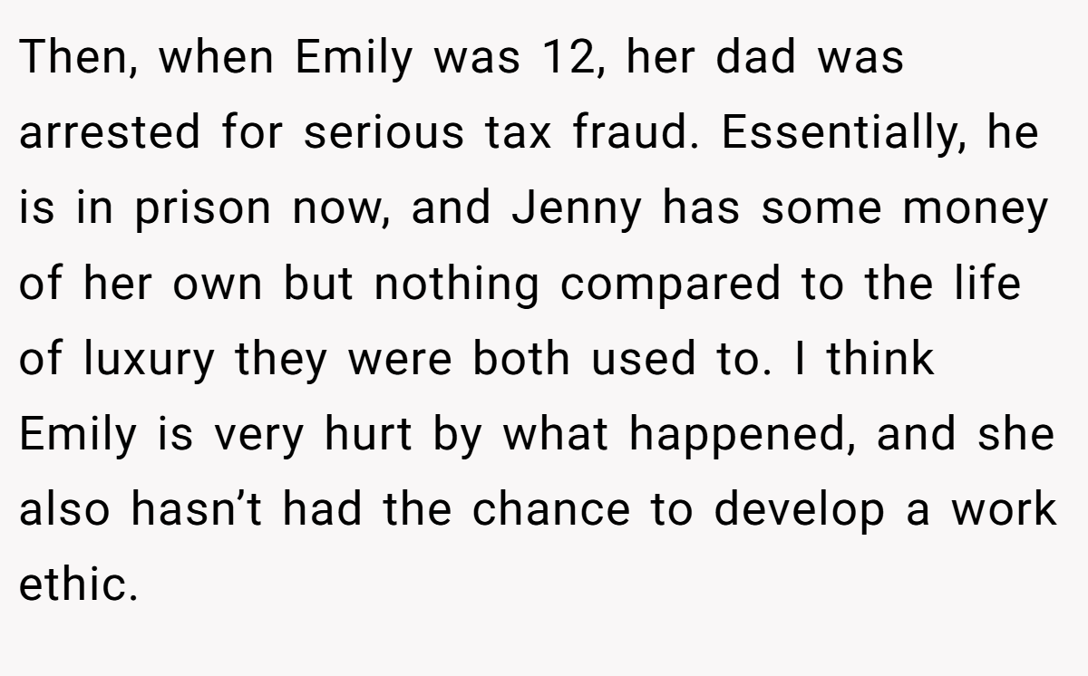 Then, when Emily was 12, her dad was arrested for serious tax fraud. Essentially, he is in prison now, and Jenny has some money of her own but nothing compared to the life of luxury they were both used to. I think Emily is very hurt by what happened, and she also hasn’t had the chance to develop a work ethic.