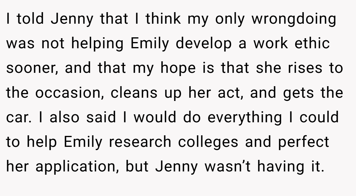 I told Jenny that I think my only wrongdoing was not helping Emily develop a work ethic sooner, and that my hope is that she rises to the occasion, cleans up her act, and gets the car. I also said I would do everything I could to help Emily research colleges and perfect her application, but Jenny wasn’t having it.