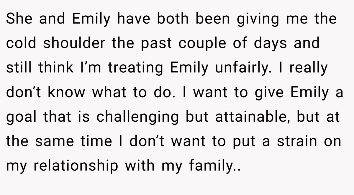 She and Emily have both been giving me the cold shoulder the past couple of days and still think I’m treating Emily unfairly. I really don’t know what to do. I want to give Emily a goal that is challenging but attainable, but at the same time I don’t want to put a strain on my relationship with my family.. 