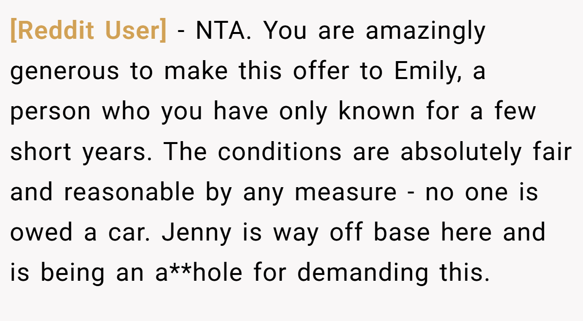 [Reddit User] - NTA. You are amazingly generous to make this offer to Emily, a person who you have only known for a few short years. The conditions are absolutely fair and reasonable by any measure - no one is owed a car. Jenny is way off base here and is being an a**hole for demanding this.
