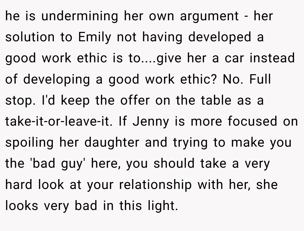 he is undermining her own argument - her solution to Emily not having developed a good work ethic is to....give her a car instead of developing a good work ethic? No. Full stop. I'd keep the offer on the table as a take-it-or-leave-it. If Jenny is more focused on spoiling her daughter and trying to make you the 'bad guy' here, you should take a very hard look at your relationship with her, she looks very bad in this light.