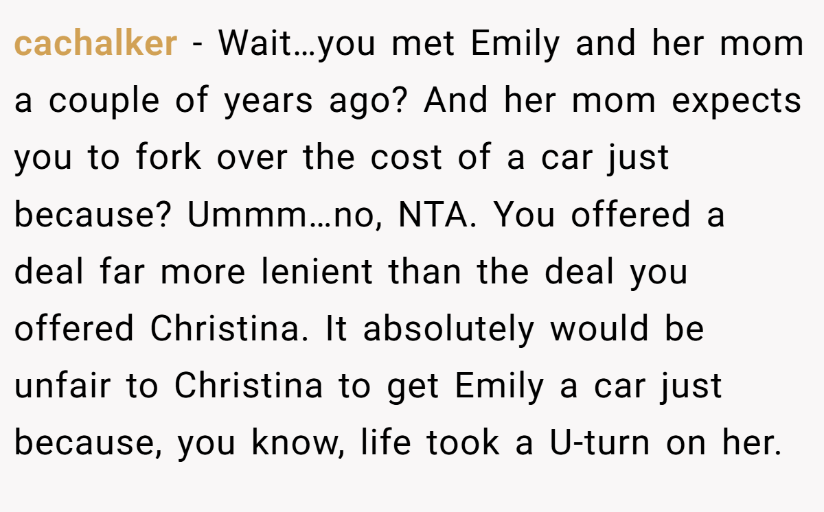 cachalker - Wait…you met Emily and her mom a couple of years ago? And her mom expects you to fork over the cost of a car just because? Ummm…no, NTA. You offered a deal far more lenient than the deal you offered Christina. It absolutely would be unfair to Christina to get Emily a car just because, you know, life took a U-turn on her.