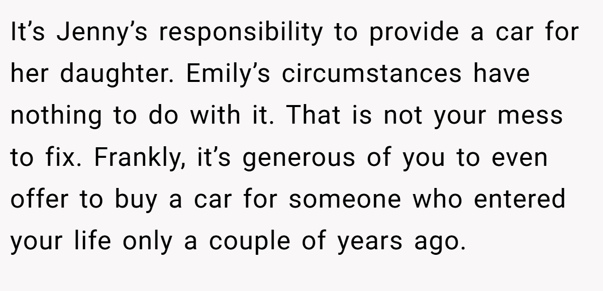 It’s Jenny’s responsibility to provide a car for her daughter. Emily’s circumstances have nothing to do with it. That is not your mess to fix. Frankly, it’s generous of you to even offer to buy a car for someone who entered your life only a couple of years ago.