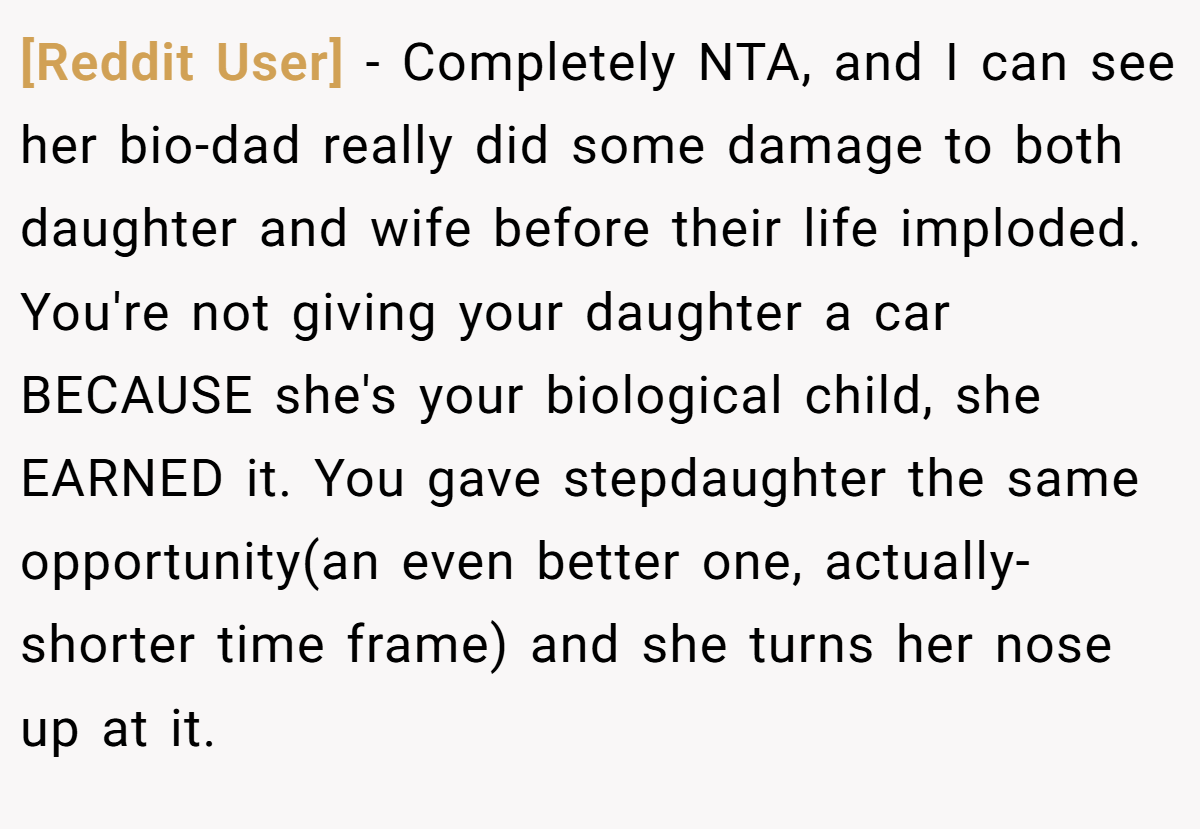 [Reddit User] - Completely NTA, and I can see her bio-dad really did some damage to both daughter and wife before their life imploded. You're not giving your daughter a car BECAUSE she's your biological child, she EARNED it. You gave stepdaughter the same opportunity(an even better one, actually-shorter time frame) and she turns her nose up at it.