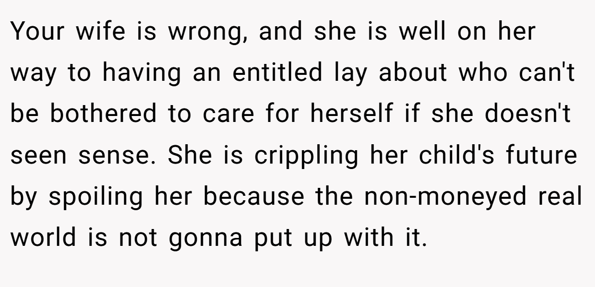 Your wife is wrong, and she is well on her way to having an entitled lay about who can't be bothered to care for herself if she doesn't seen sense. She is crippling her child's future by spoiling her because the non-moneyed real world is not gonna put up with it.