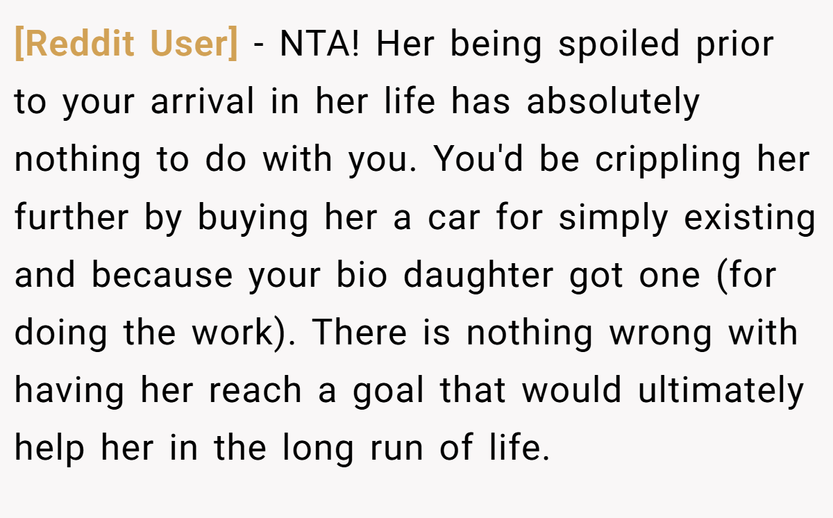 [Reddit User] - NTA! Her being spoiled prior to your arrival in her life has absolutely nothing to do with you. You'd be crippling her further by buying her a car for simply existing and because your bio daughter got one (for doing the work). There is nothing wrong with having her reach a goal that would ultimately help her in the long run of life.