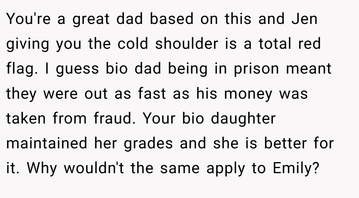 You're a great dad based on this and Jen giving you the cold shoulder is a total red flag. I guess bio dad being in prison meant they were out as fast as his money was taken from fraud. Your bio daughter maintained her grades and she is better for it. Why wouldn't the same apply to Emily?