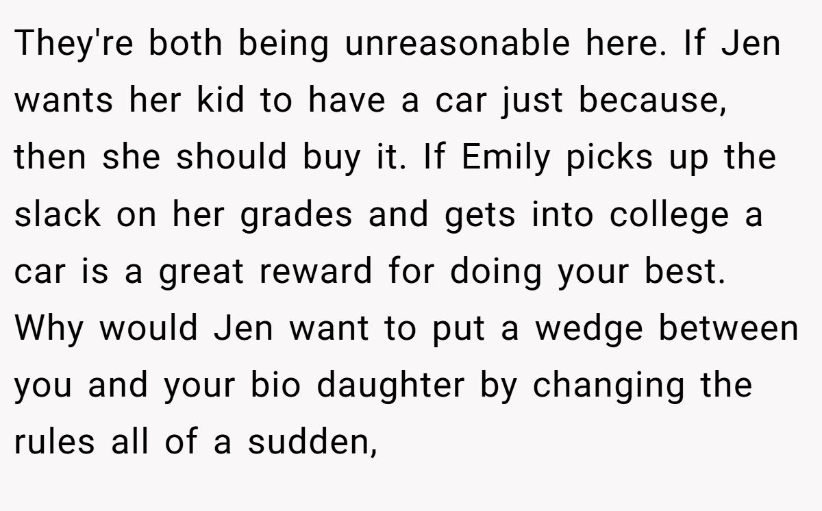 They're both being unreasonable here. If Jen wants her kid to have a car just because, then she should buy it. If Emily picks up the slack on her grades and gets into college a car is a great reward for doing your best. Why would Jen want to put a wedge between you and your bio daughter by changing the rules all of a sudden,
