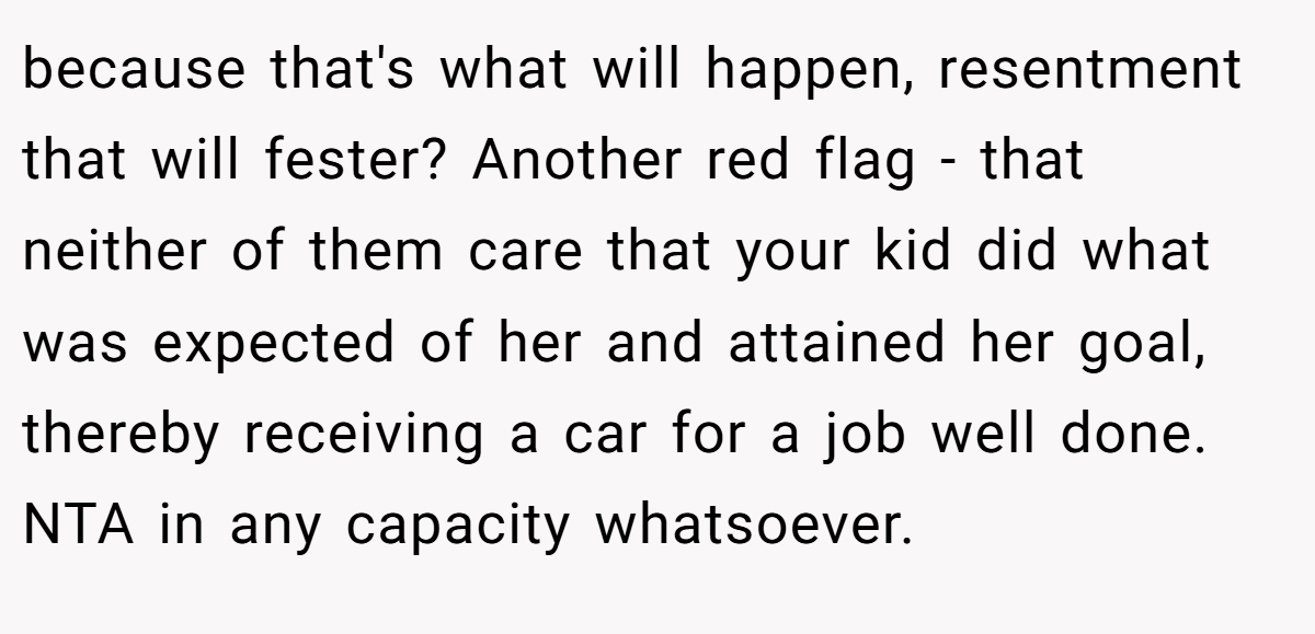 because that's what will happen, resentment that will fester? Another red flag - that neither of them care that your kid did what was expected of her and attained her goal, thereby receiving a car for a job well done. NTA in any capacity whatsoever.