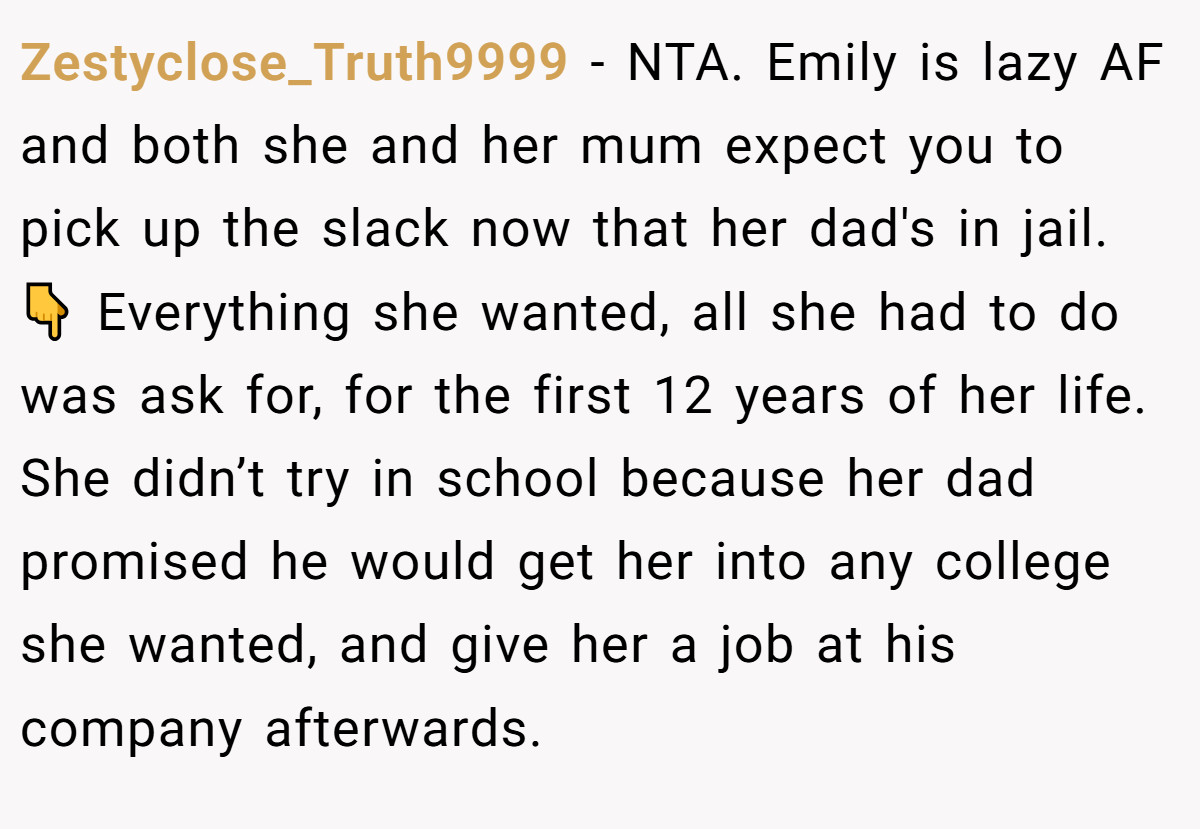 Zestyclose_Truth9999 - NTA. Emily is lazy AF and both she and her mum expect you to pick up the slack now that her dad's in jail. 👇 Everything she wanted, all she had to do was ask for, for the first 12 years of her life. She didn’t try in school because her dad promised he would get her into any college she wanted, and give her a job at his company afterwards.