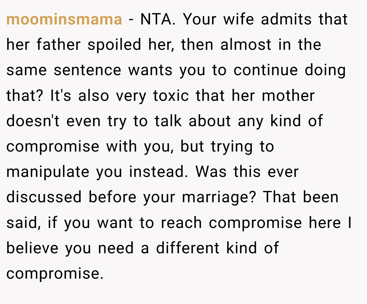 moominsmama - NTA. Your wife admits that her father spoiled her, then almost in the same sentence wants you to continue doing that? It's also very toxic that her mother doesn't even try to talk about any kind of compromise with you, but trying to manipulate you instead. Was this ever discussed before your marriage? That been said, if you want to reach compromise here I believe you need a different kind of compromise.