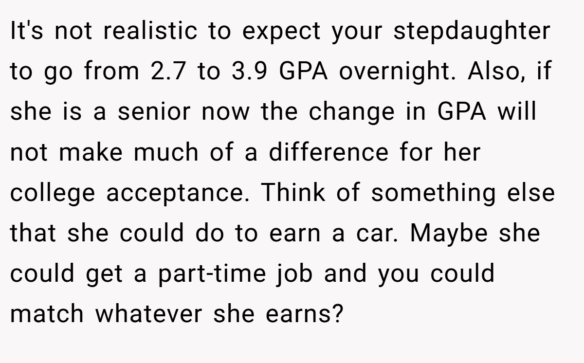 It's not realistic to expect your stepdaughter to go from 2.7 to 3.9 GPA overnight. Also, if she is a senior now the change in GPA will not make much of a difference for her college acceptance. Think of something else that she could do to earn a car. Maybe she could get a part-time job and you could match whatever she earns?
