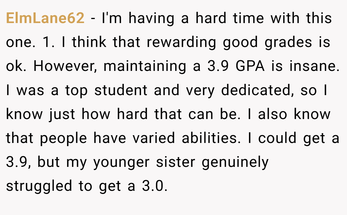 ElmLane62 - I'm having a hard time with this one. 1. I think that rewarding good grades is ok. However, maintaining a 3.9 GPA is insane. I was a top student and very dedicated, so I know just how hard that can be. I also know that people have varied abilities. I could get a 3.9, but my younger sister genuinely struggled to get a 3.0.
