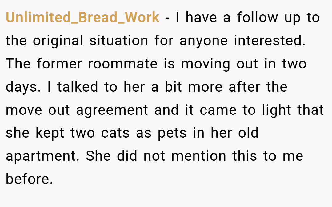 Unlimited_Bread_Work − I have a follow up to the original situation for anyone interested. The former roommate is moving out in two days. I talked to her a bit more after the move out agreement and it came to light that she kept two cats as pets in her old apartment. She did not mention this to me before.