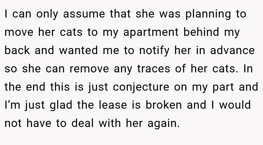 I can only assume that she was planning to move her cats to my apartment behind my back and wanted me to notify her in advance so she can remove any traces of her cats. In the end this is just conjecture on my part and I’m just glad the lease is broken and I would not have to deal with her again.