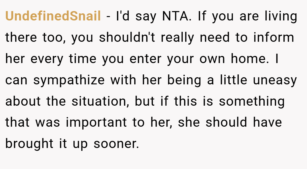UndefinedSnail − I'd say NTA. If you are living there too, you shouldn't really need to inform her every time you enter your own home. I can sympathize with her being a little uneasy about the situation, but if this is something that was important to her, she should have brought it up sooner.
