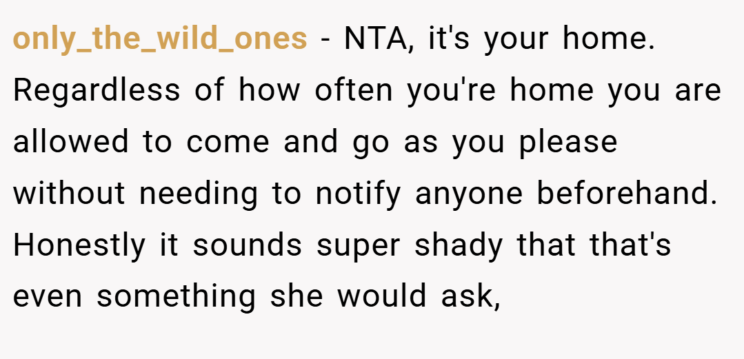 only_the_wild_ones − NTA, it's your home. Regardless of how often you're home you are allowed to come and go as you please without needing to notify anyone beforehand. Honestly it sounds super shady that that's even something she would ask,