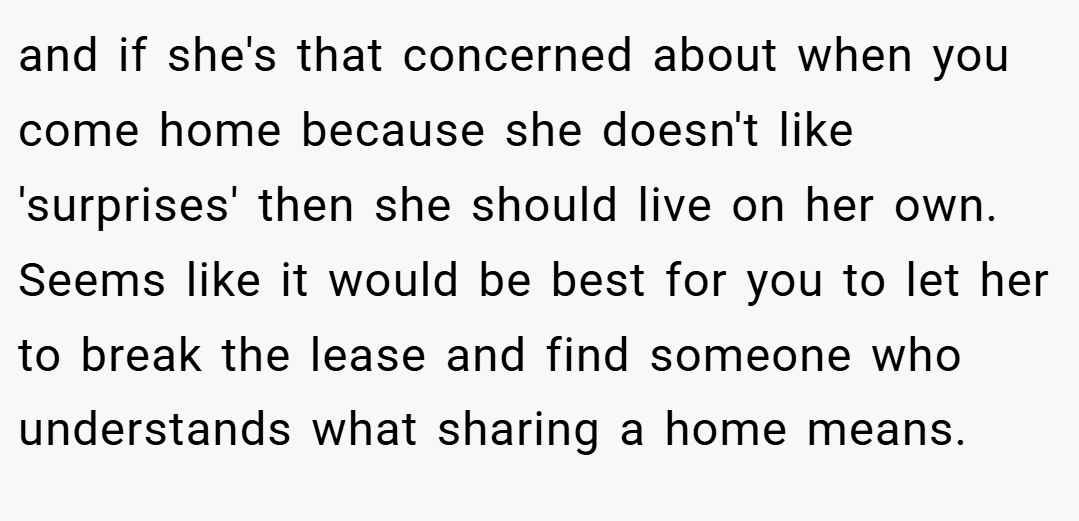 and if she's that concerned about when you come home because she doesn't like 'surprises' then she should live on her own. Seems like it would be best for you to let her to break the lease and find someone who understands what sharing a home means.