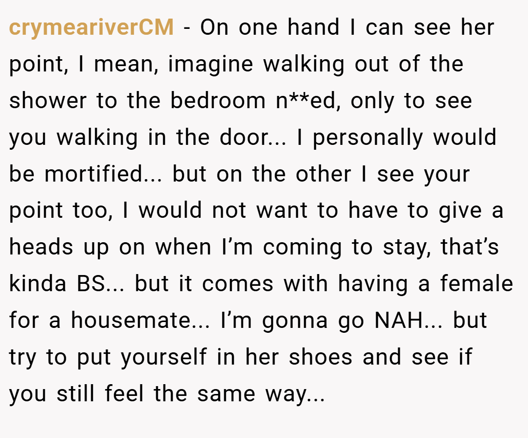 crymeariverCM − On one hand I can see her point, I mean, imagine walking out of the shower to the bedroom n**ed, only to see you walking in the door... I personally would be mortified... but on the other I see your point too, I would not want to have to give a heads up on when I’m coming to stay, that’s kinda BS... but it comes with having a female for a housemate... I’m gonna go NAH... but try to put yourself in her shoes and see if you still feel the same way...
