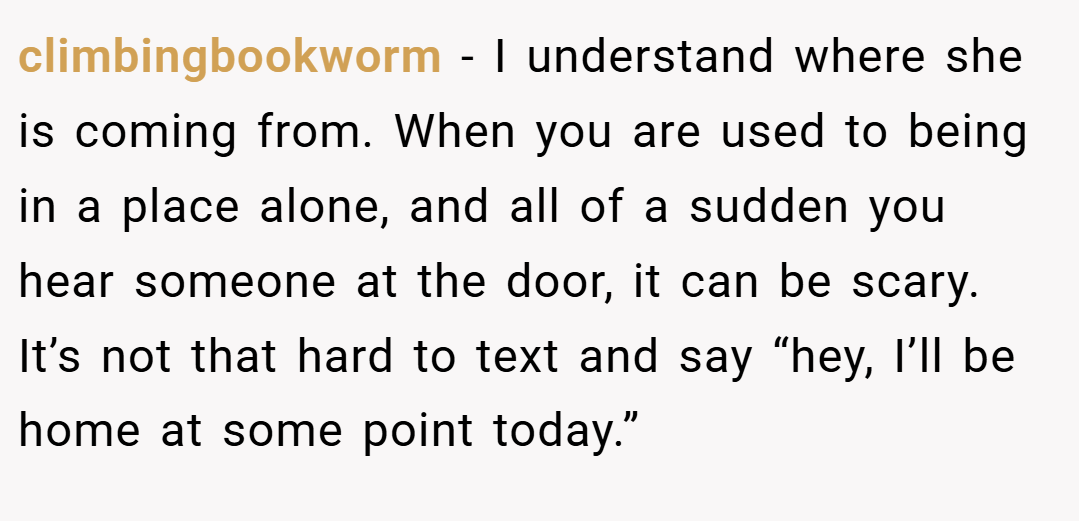 climbingbookworm − I understand where she is coming from. When you are used to being in a place alone, and all of a sudden you hear someone at the door, it can be scary. It’s not that hard to text and say “hey, I’ll be home at some point today.”