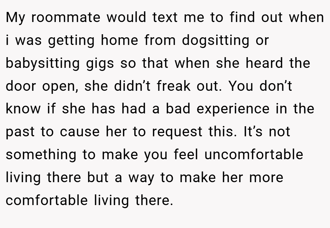 My roommate would text me to find out when i was getting home from dogsitting or babysitting gigs so that when she heard the door open, she didn’t freak out. You don’t know if she has had a bad experience in the past to cause her to request this. It’s not something to make you feel uncomfortable living there but a way to make her more comfortable living there.