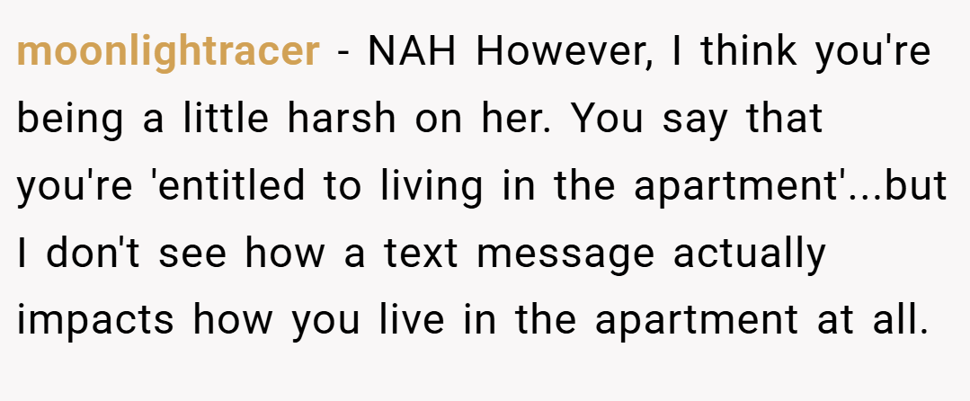 moonlightracer − NAH However, I think you're being a little harsh on her. You say that you're 'entitled to living in the apartment'...but I don't see how a text message actually impacts how you live in the apartment at all.