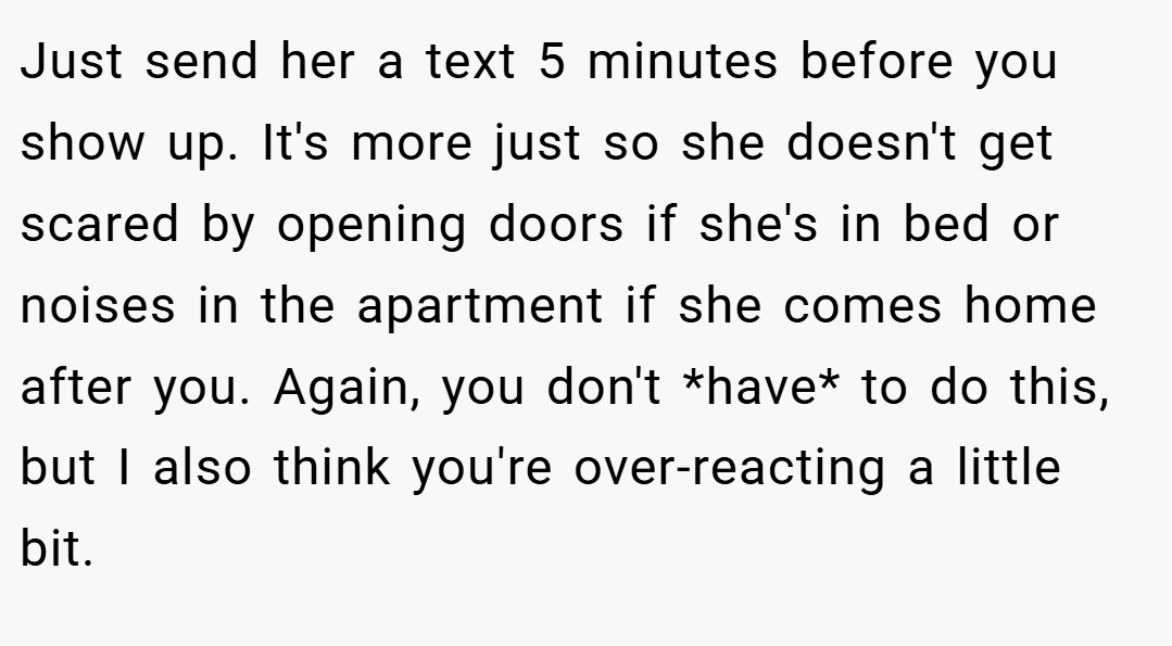 Just send her a text 5 minutes before you show up. It's more just so she doesn't get scared by opening doors if she's in bed or noises in the apartment if she comes home after you. Again, you don't *have* to do this, but I also think you're over-reacting a little bit.
