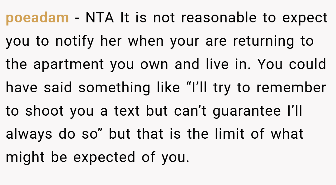 poeadam − NTA It is not reasonable to expect you to notify her when your are returning to the apartment you own and live in. You could have said something like “I’ll try to remember to shoot you a text but can’t guarantee I’ll always do so” but that is the limit of what might be expected of you.