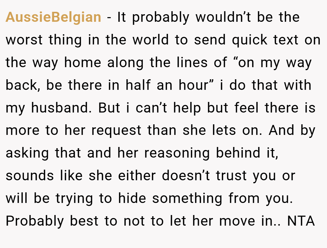 AussieBelgian − It probably wouldn’t be the worst thing in the world to send quick text on the way home along the lines of “on my way back, be there in half an hour” i do that with my husband. But i can’t help but feel there is more to her request than she lets on. And by asking that and her reasoning behind it, sounds like she either doesn’t trust you or will be trying to hide something from you. Probably best to not to let her move in.. NTA