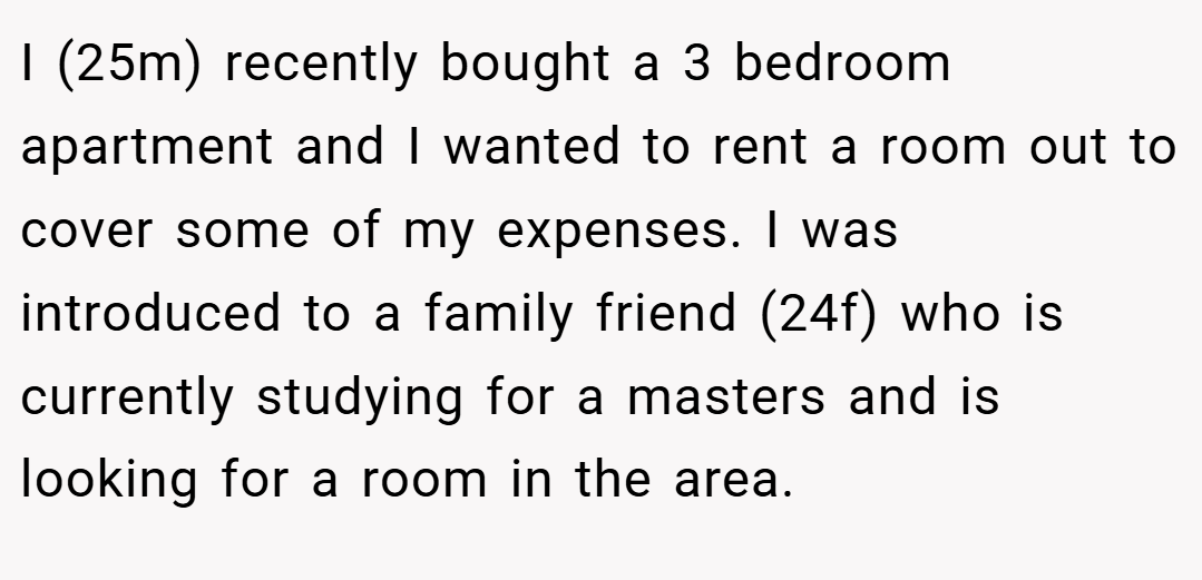 I (25m) recently bought a 3 bedroom apartment and I wanted to rent a room out to cover some of my expenses. I was introduced to a family friend (24f) who is currently studying for a masters and is looking for a room in the area.