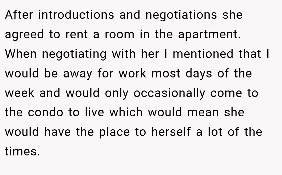 After introductions and negotiations she agreed to rent a room in the apartment. When negotiating with her I mentioned that I would be away for work most days of the week and would only occasionally come to the condo to live which would mean she would have the place to herself a lot of the times.