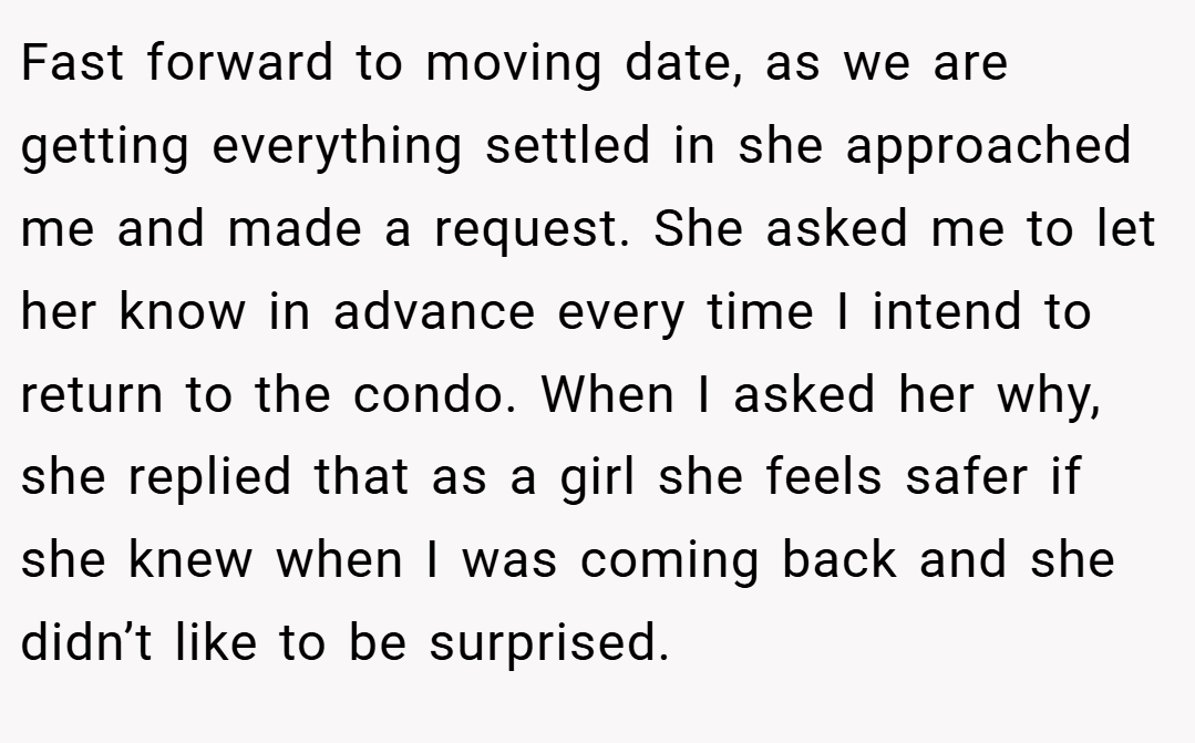 Fast forward to moving date, as we are getting everything settled in she approached me and made a request. She asked me to let her know in advance every time I intend to return to the condo. When I asked her why, she replied that as a girl she feels safer if she knew when I was coming back and she didn’t like to be surprised.