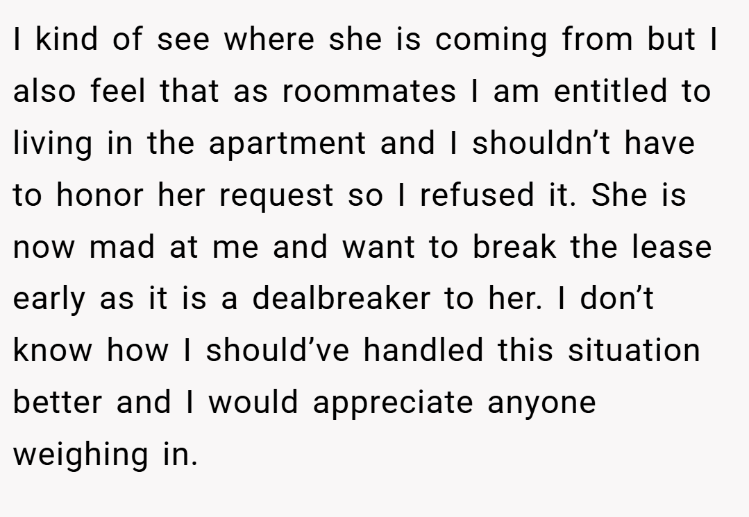 I kind of see where she is coming from but I also feel that as roommates I am entitled to living in the apartment and I shouldn’t have to honor her request so I refused it. She is now mad at me and want to break the lease early as it is a dealbreaker to her. I don’t know how I should’ve handled this situation better and I would appreciate anyone weighing in.