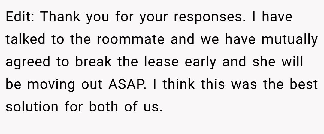 Edit: Thank you for your responses. I have talked to the roommate and we have mutually agreed to break the lease early and she will be moving out ASAP. I think this was the best solution for both of us.