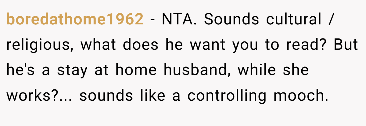 boredathome1962 − NTA. Sounds cultural / religious, what does he want you to read? But he's a stay at home husband, while she works?... sounds like a controlling mooch.