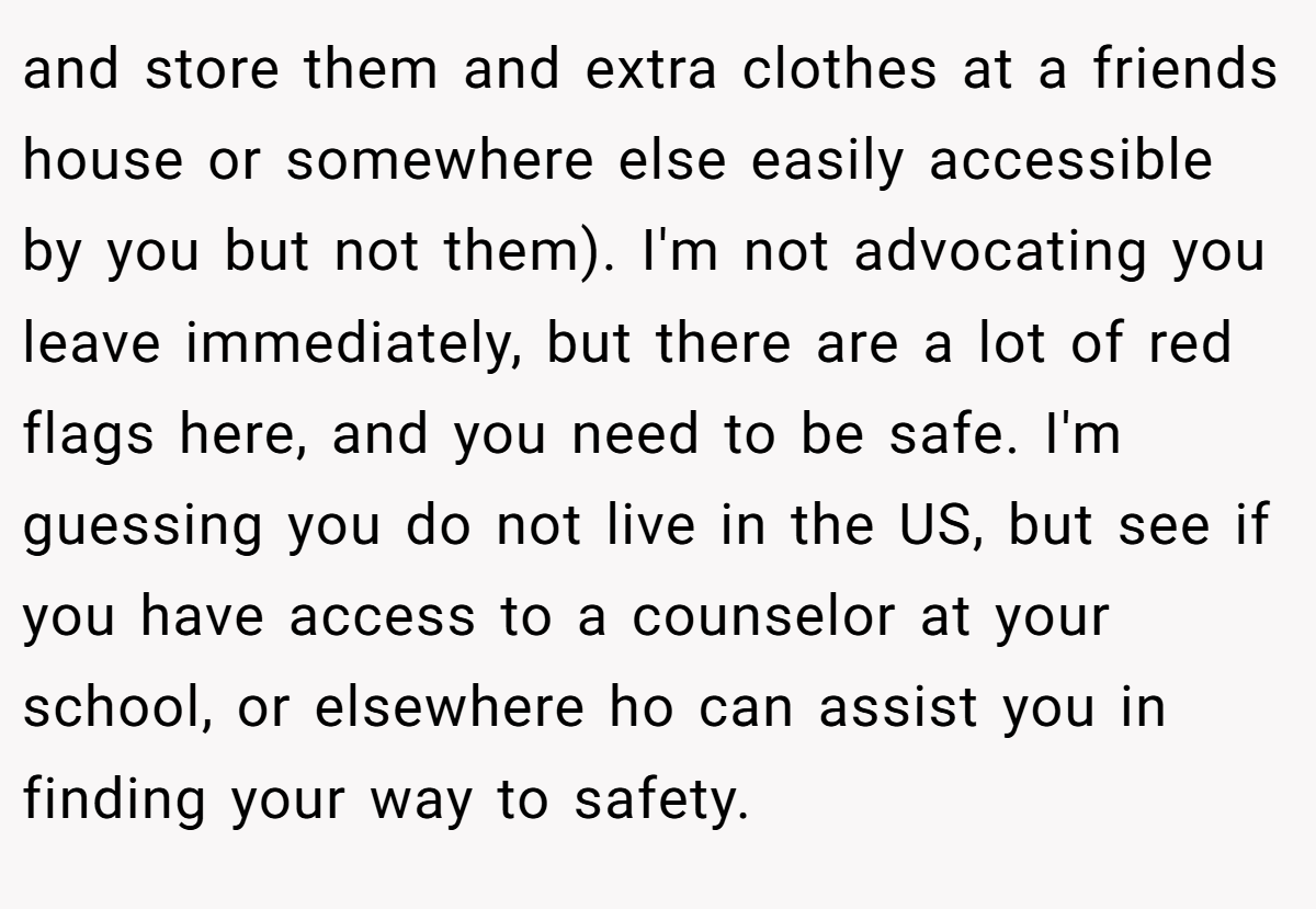 and store them and extra clothes at a friends house or somewhere else easily accessible by you but not them). I'm not advocating you leave immediately, but there are a lot of red flags here, and you need to be safe. I'm guessing you do not live in the US, but see if you have access to a counselor at your school, or elsewhere ho can assist you in finding your way to safety.