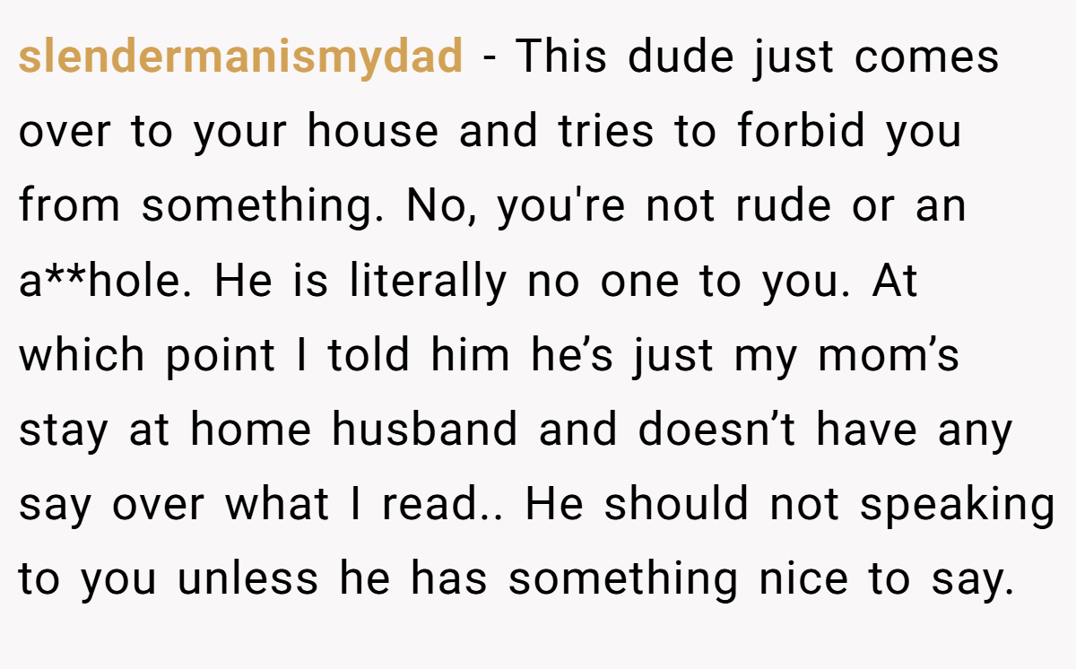 slendermanismydad − This dude just comes over to your house and tries to forbid you from something. No, you're not rude or an a**hole. He is literally no one to you. At which point I told him he’s just my mom’s stay at home husband and doesn’t have any say over what I read.. He should not speaking to you unless he has something nice to say.