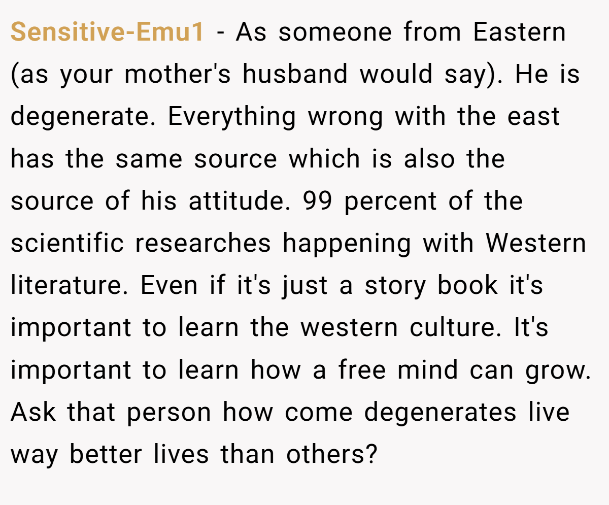 Sensitive-Emu1 − As someone from Eastern (as your mother's husband would say). He is degenerate. Everything wrong with the east has the same source which is also the source of his attitude. 99 percent of the scientific researches happening with Western literature. Even if it's just a story book it's important to learn the western culture. It's important to learn how a free mind can grow. Ask that person how come degenerates live way better lives than others?