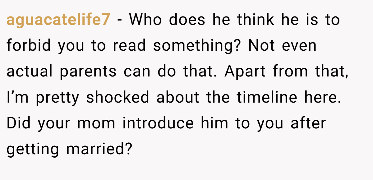 aguacatelife7 − Who does he think he is to forbid you to read something? Not even actual parents can do that. Apart from that, I’m pretty shocked about the timeline here. Did your mom introduce him to you after getting married?