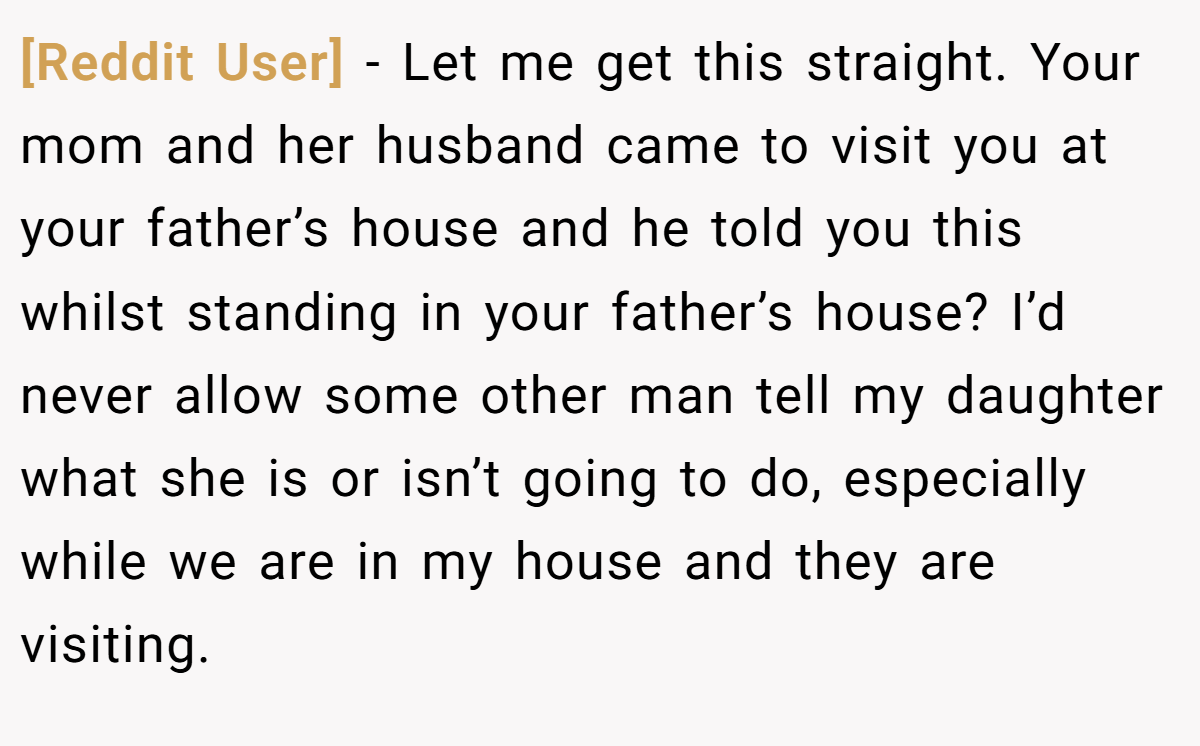[Reddit User] − Let me get this straight. Your mom and her husband came to visit you at your father’s house and he told you this whilst standing in your father’s house? I’d never allow some other man tell my daughter what she is or isn’t going to do, especially while we are in my house and they are visiting.