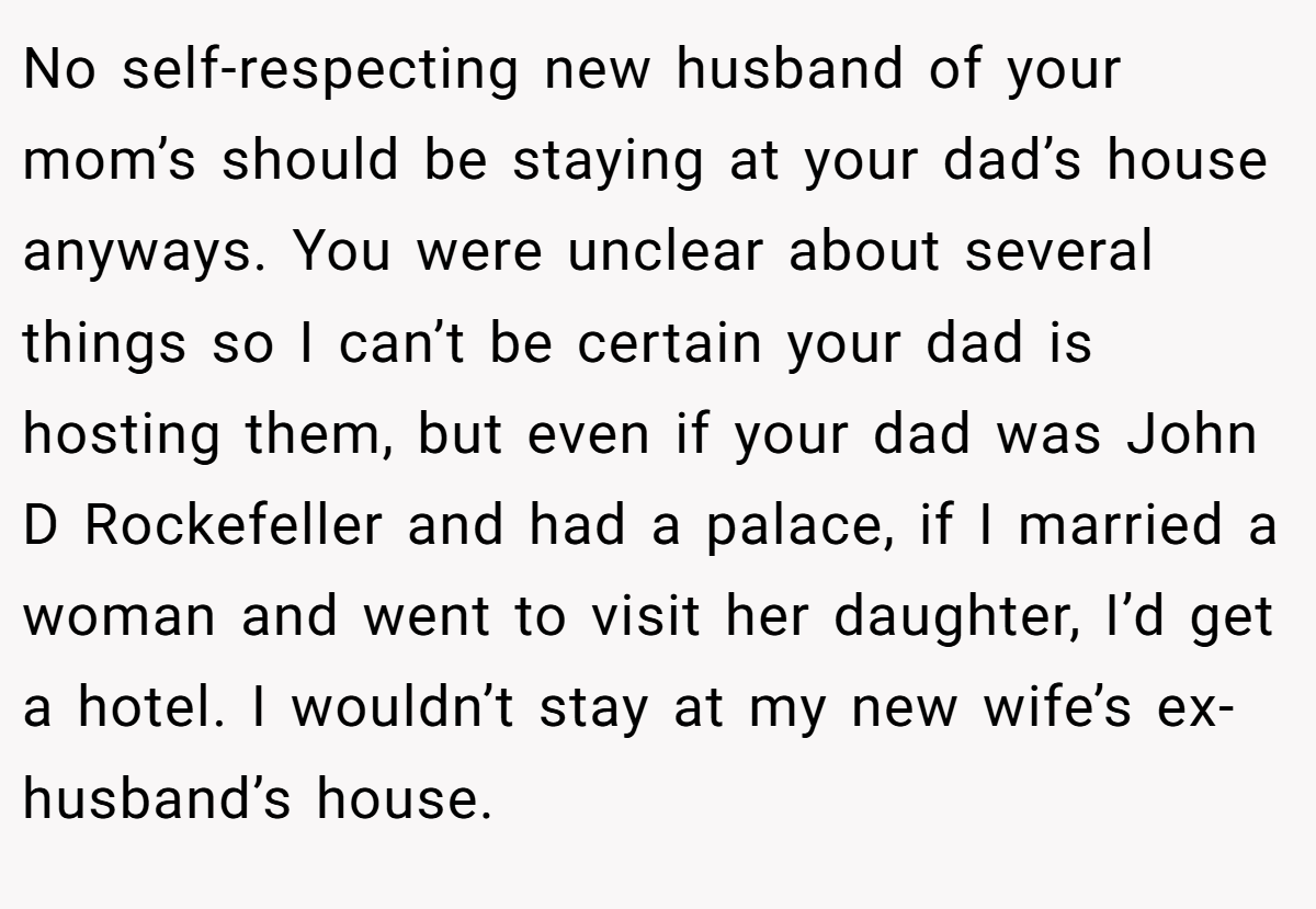 No self-respecting new husband of your mom’s should be staying at your dad’s house anyways. You were unclear about several things so I can’t be certain your dad is hosting them, but even if your dad was John D Rockefeller and had a palace, if I married a woman and went to visit her daughter, I’d get a hotel. I wouldn’t stay at my new wife’s ex-husband’s house.