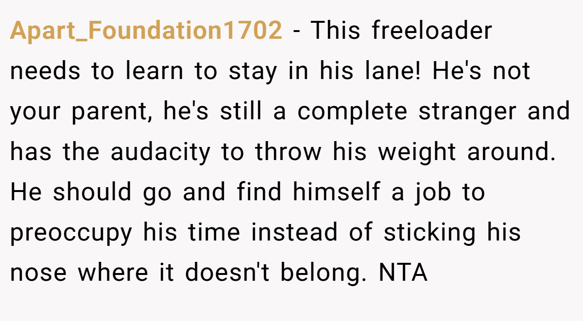 Apart_Foundation1702 − This freeloader needs to learn to stay in his lane! He's not your parent, he's still a complete stranger and has the audacity to throw his weight around. He should go and find himself a job to preoccupy his time instead of sticking his nose where it doesn't belong. NTA