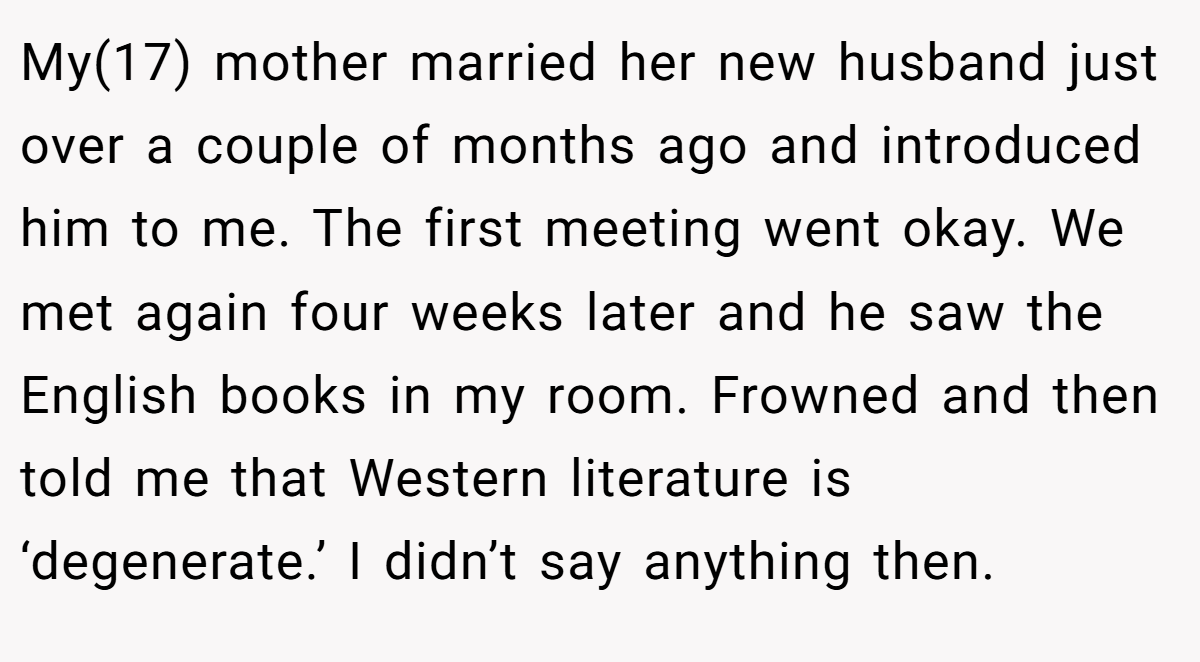 My(17) mother married her new husband just over a couple of months ago and introduced him to me. The first meeting went okay. We met again four weeks later and he saw the English books in my room. Frowned and then told me that Western literature is ‘degenerate.’ I didn’t say anything then.