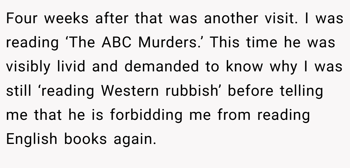 Four weeks after that was another visit. I was reading ‘The ABC Murders.’ This time he was visibly livid and demanded to know why I was still ‘reading Western rubbish’ before telling me that he is forbidding me from reading English books again.