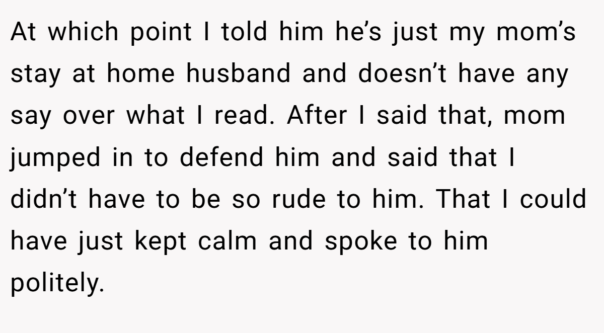 At which point I told him he’s just my mom’s stay at home husband and doesn’t have any say over what I read. After I said that, mom jumped in to defend him and said that I didn’t have to be so rude to him. That I could have just kept calm and spoke to him politely.