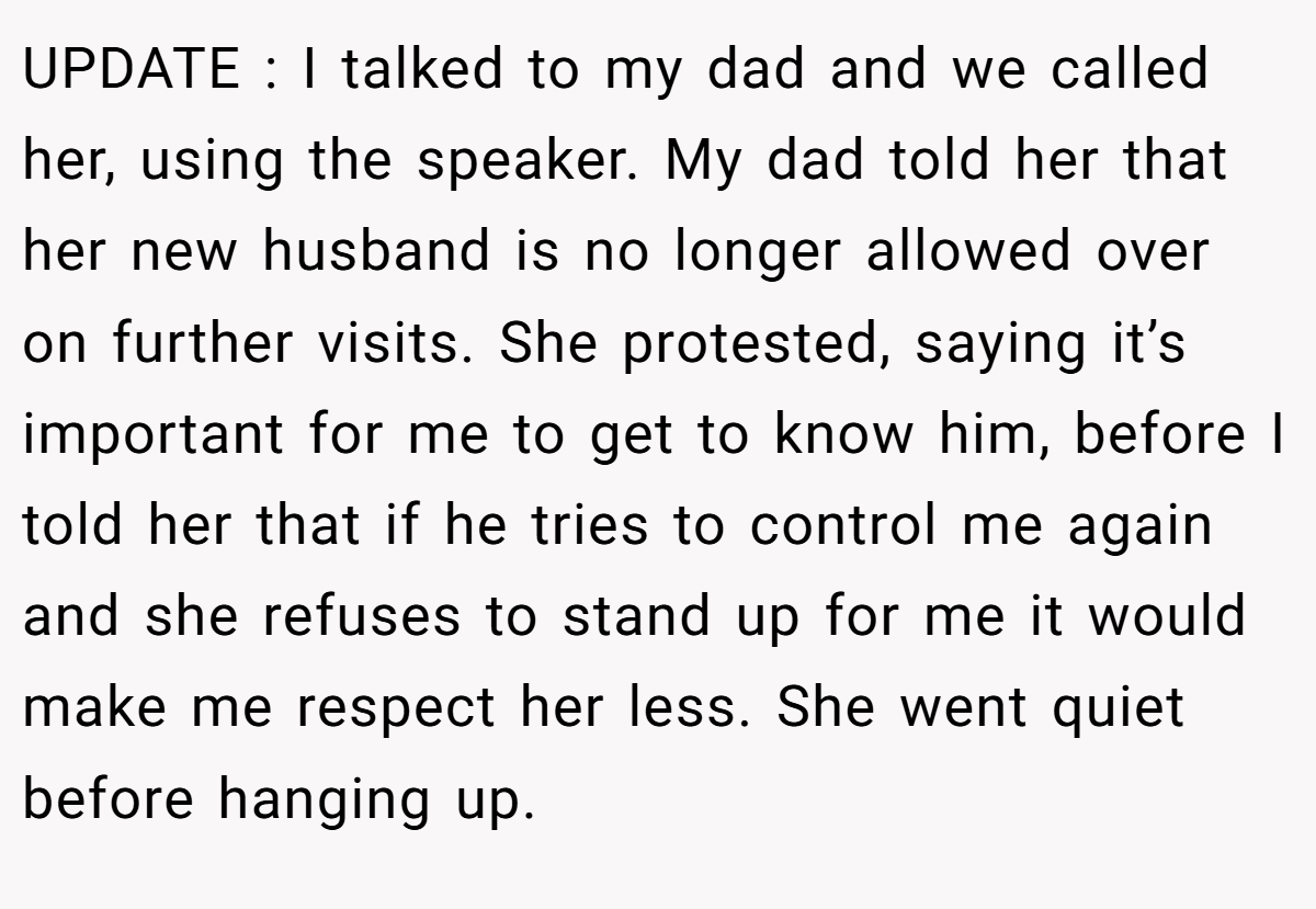 UPDATE : I talked to my dad and we called her, using the speaker. My dad told her that her new husband is no longer allowed over on further visits. She protested, saying it’s important for me to get to know him, before I told her that if he tries to control me again and she refuses to stand up for me it would make me respect her less. She went quiet before hanging up.