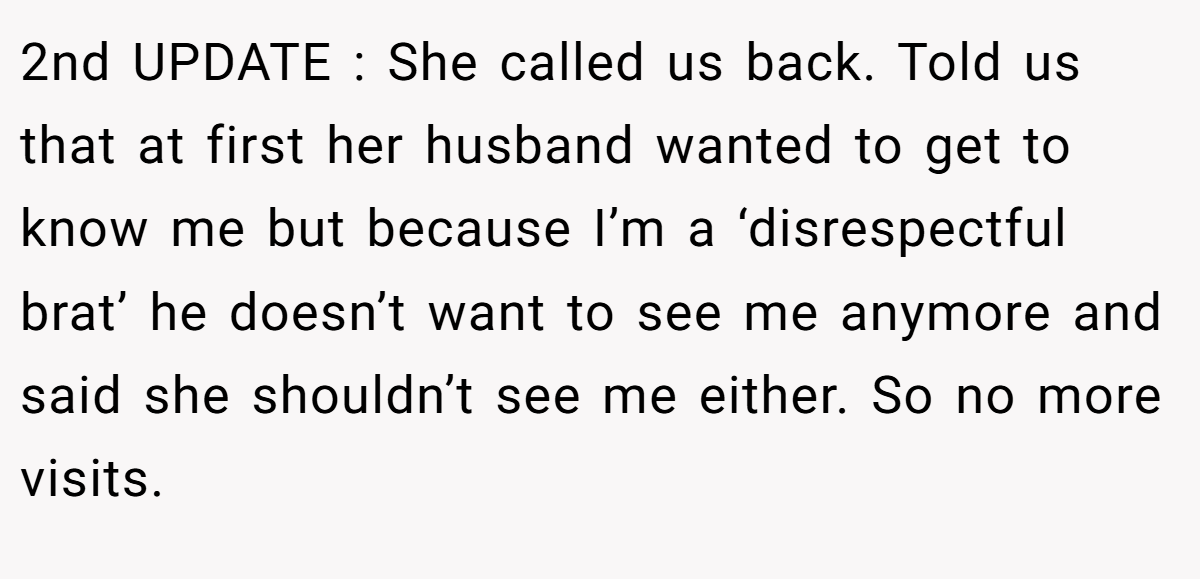 2nd UPDATE : She called us back. Told us that at first her husband wanted to get to know me but because I’m a ‘disrespectful brat’ he doesn’t want to see me anymore and said she shouldn’t see me either. So no more visits.