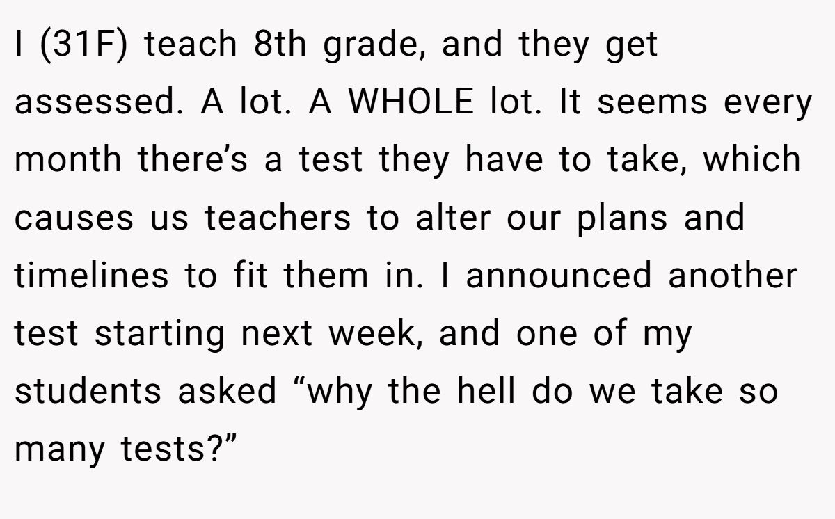 I (31F) teach 8th grade, and they get assessed. A lot. A WHOLE lot. It seems every month there’s a test they have to take, which causes us teachers to alter our plans and timelines to fit them in. I announced another test starting next week, and one of my students asked “why the hell do we take so many tests?”