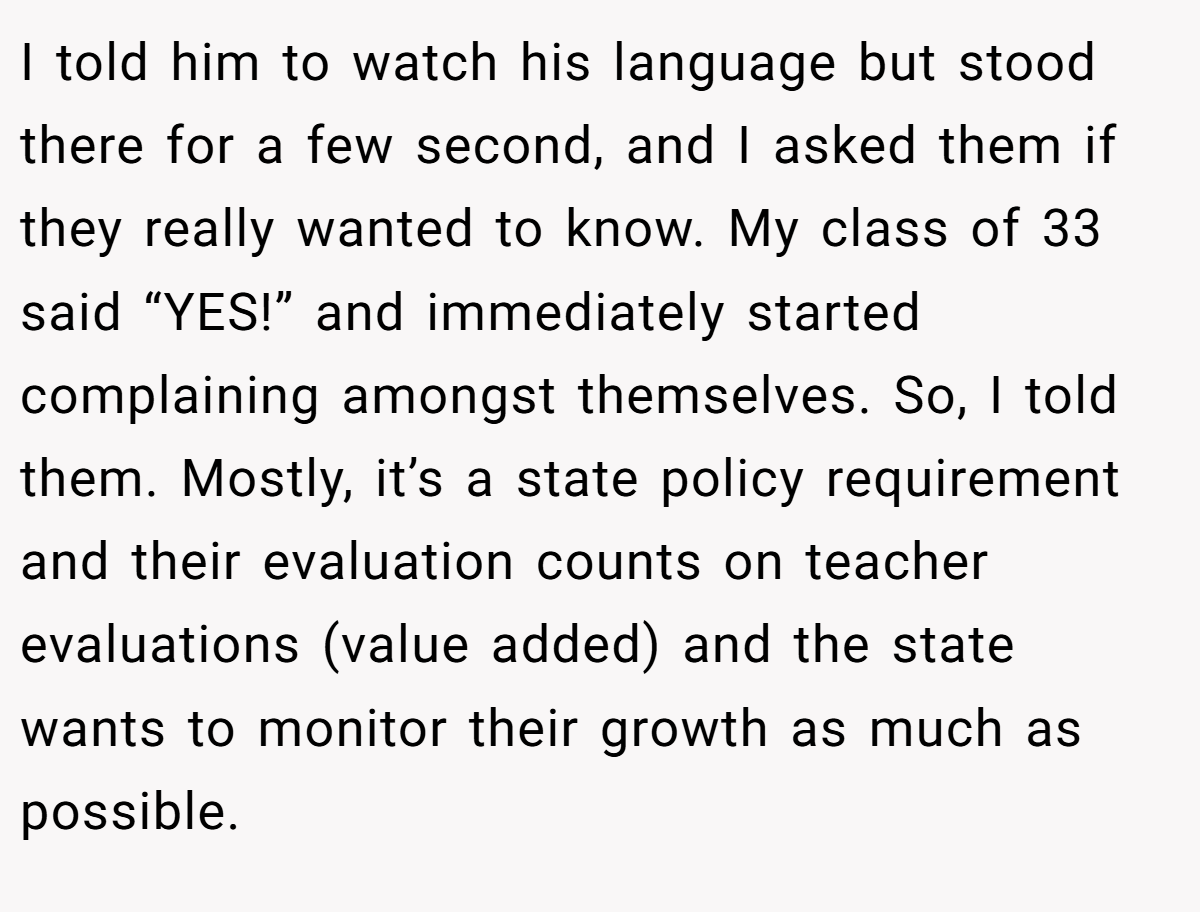 I told him to watch his language but stood there for a few second, and I asked them if they really wanted to know. My class of 33 said “YES!” and immediately started complaining amongst themselves. So, I told them. Mostly, it’s a state policy requirement and their evaluation counts on teacher evaluations (value added) and the state wants to monitor their growth as much as possible.
